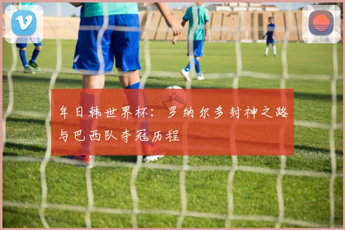 年日韩世界杯：罗纳尔多封神之路与巴西队夺冠历程