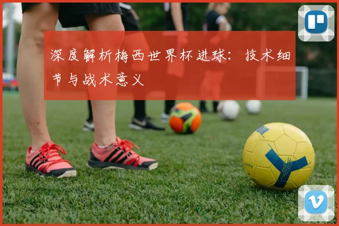 深度解析梅西世界杯进球：技术细节与战术意义